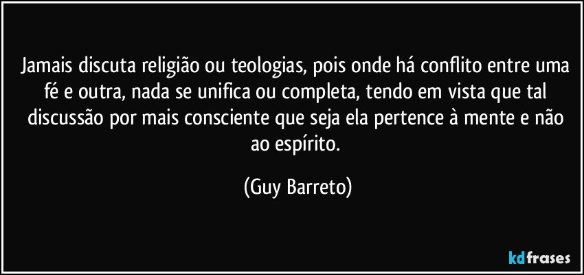 Jamais discuta religião ou teologias, pois onde há conflito entre uma fé e outra, nada se unifica ou completa, tendo em vista que tal discussão por mais consciente que seja ela pertence à mente e não ao espírito. (Guy Barreto)