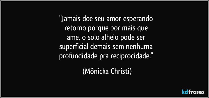 "Jamais doe seu amor esperando 
retorno porque por mais que 
ame, o solo alheio pode ser 
superficial demais sem nenhuma 
profundidade pra reciprocidade." (Mônicka Christi)