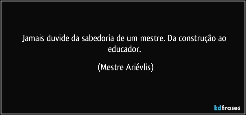 Jamais duvide da sabedoria de um mestre. Da construção ao educador. (Mestre Ariévlis)