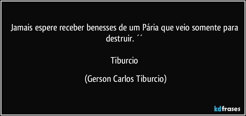 Jamais espere receber benesses de um Pária que veio somente para destruir. ´´ 

Tiburcio (Gerson Carlos Tiburcio)