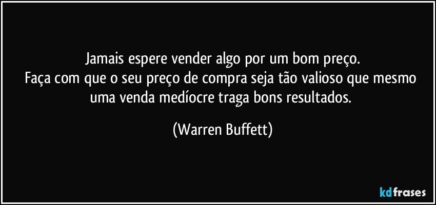 Jamais espere vender algo por um bom preço.
Faça com que o seu preço de compra seja tão valioso que mesmo uma venda medíocre traga bons resultados. (Warren Buffett)