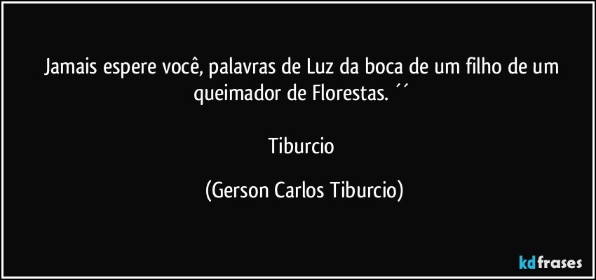 Jamais espere você, palavras de Luz da boca de um filho de um queimador de Florestas. ´´ 

Tiburcio (Gerson Carlos Tiburcio)