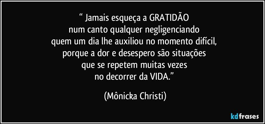 “ Jamais esqueça a GRATIDÃO 
num canto qualquer negligenciando 
quem um dia lhe auxiliou no momento difícil, 
porque a dor e desespero são situações 
que se repetem muitas vezes 
no decorrer da VIDA.” (Mônicka Christi)