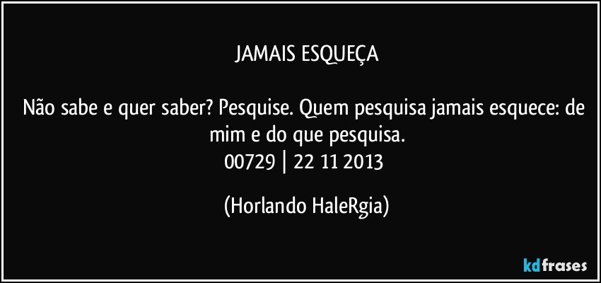 JAMAIS ESQUEÇA

Não sabe e quer saber? Pesquise. Quem pesquisa jamais esquece: de mim e do que pesquisa.
00729 | 22/11/2013 (Horlando HaleRgia)