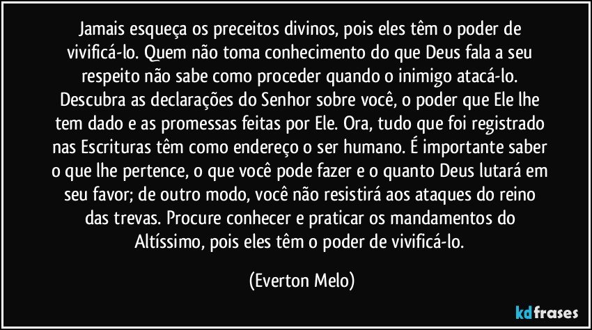 Jamais esqueça os preceitos divinos, pois eles têm o poder de vivificá-lo. Quem não toma conhecimento do que Deus fala a seu respeito não sabe como proceder quando o inimigo atacá-lo. Descubra as declarações do Senhor sobre você, o poder que Ele lhe tem dado e as promessas feitas por Ele. Ora, tudo que foi registrado nas Escrituras têm como endereço o ser humano. É importante saber o que lhe pertence, o que você pode fazer e o quanto Deus lutará em seu favor; de outro modo, você não resistirá aos ataques do reino das trevas. Procure conhecer e praticar os mandamentos do Altíssimo, pois eles têm o poder de vivificá-lo. (Everton Melo)