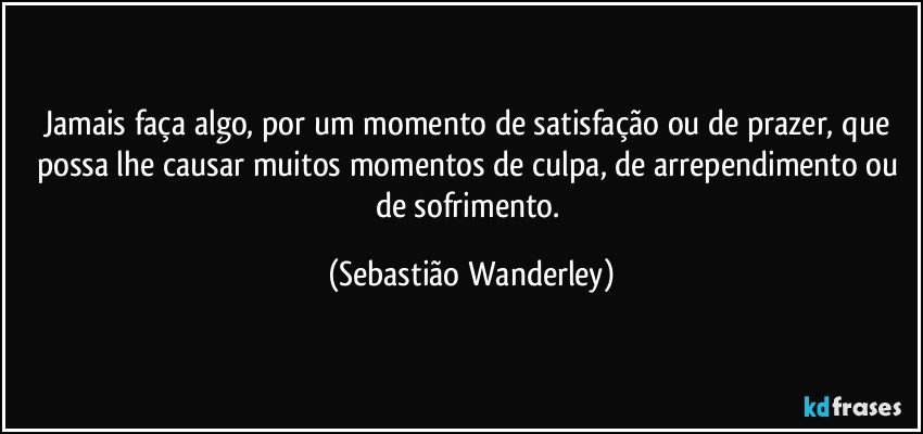Jamais faça algo, por um momento de satisfação ou de prazer, que possa lhe causar muitos momentos de culpa, de arrependimento ou de sofrimento. (Sebastião Wanderley)