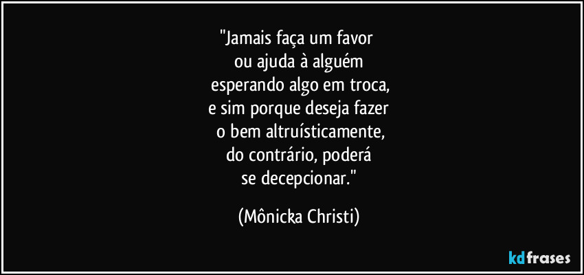 "Jamais faça um favor 
ou ajuda à alguém
 esperando algo em troca,
e sim porque deseja fazer
 o bem altruísticamente,
do contrário, poderá
 se decepcionar." (Mônicka Christi)
