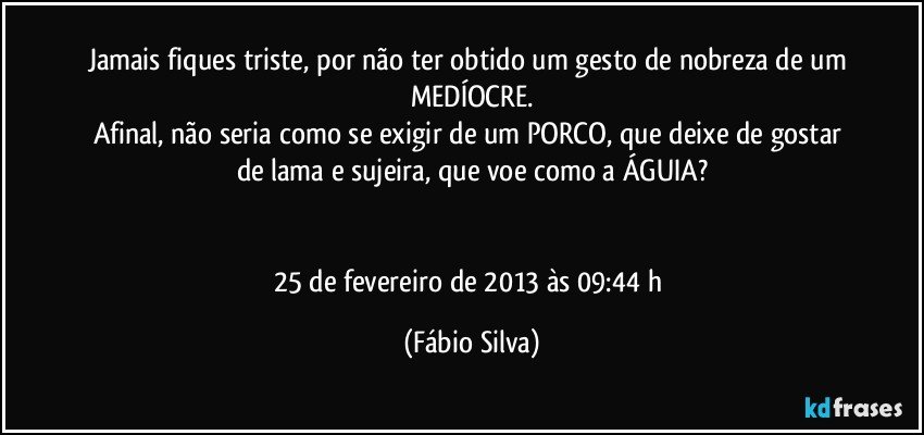 Jamais fiques triste, por não ter obtido um gesto de nobreza de um MEDÍOCRE.
Afinal, não seria como se exigir de um PORCO, que deixe de gostar de lama e sujeira, que voe como a ÁGUIA?


25 de fevereiro de 2013 às 09:44 h (Fábio Silva)