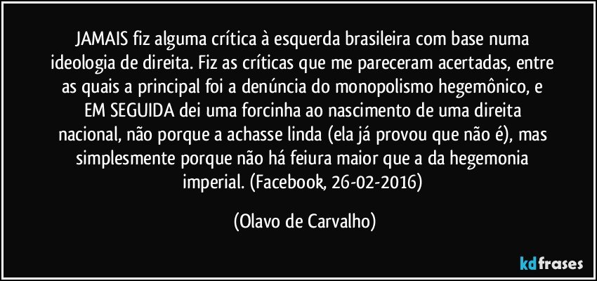 JAMAIS fiz alguma crítica à esquerda brasileira com base numa ideologia de direita. Fiz as críticas que me pareceram acertadas, entre as quais a principal foi a denúncia do monopolismo hegemônico, e EM SEGUIDA dei uma forcinha ao nascimento de uma direita nacional, não porque a achasse linda (ela já provou que não é), mas simplesmente porque não há feiura maior que a da hegemonia imperial. (Facebook, 26-02-2016) (Olavo de Carvalho)