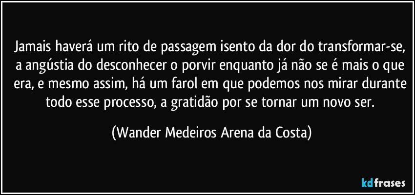 Jamais haverá um rito de passagem isento da dor do transformar-se, a angústia do desconhecer o porvir enquanto já não se é mais o que era, e mesmo assim, há um farol em que podemos nos mirar durante todo esse processo, a gratidão por se tornar um novo ser. (Wander Medeiros Arena da Costa)