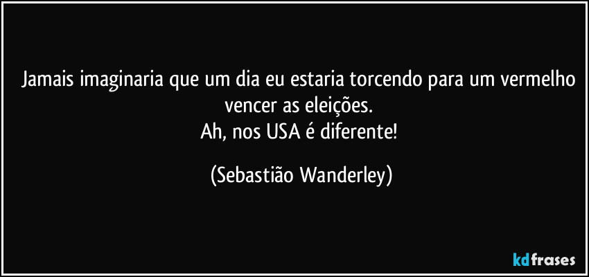 Jamais imaginaria que um dia eu estaria torcendo para um vermelho vencer as eleições. 
Ah, nos USA é diferente! (Sebastião Wanderley)