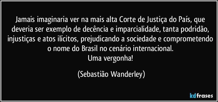 Jamais imaginaria ver na mais alta Corte de Justiça do País, que deveria ser exemplo de decência e imparcialidade, tanta podridão, injustiças e atos ilícitos, prejudicando a sociedade e comprometendo o nome do Brasil no cenário internacional. 
Uma vergonha! (Sebastião Wanderley)