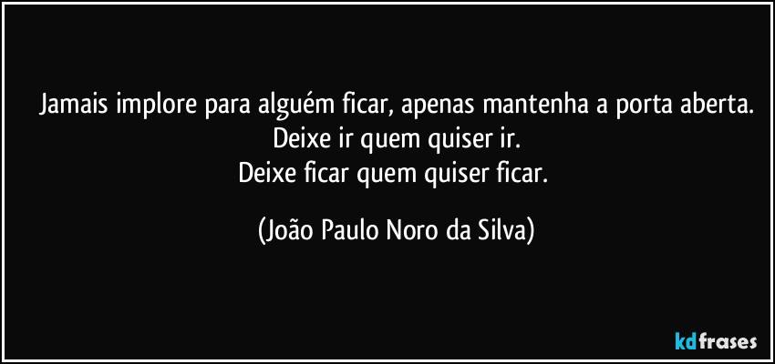 Jamais implore para alguém ficar, apenas mantenha a porta aberta.
Deixe ir quem quiser ir.
Deixe ficar quem quiser ficar. (João Paulo Noro da Silva)