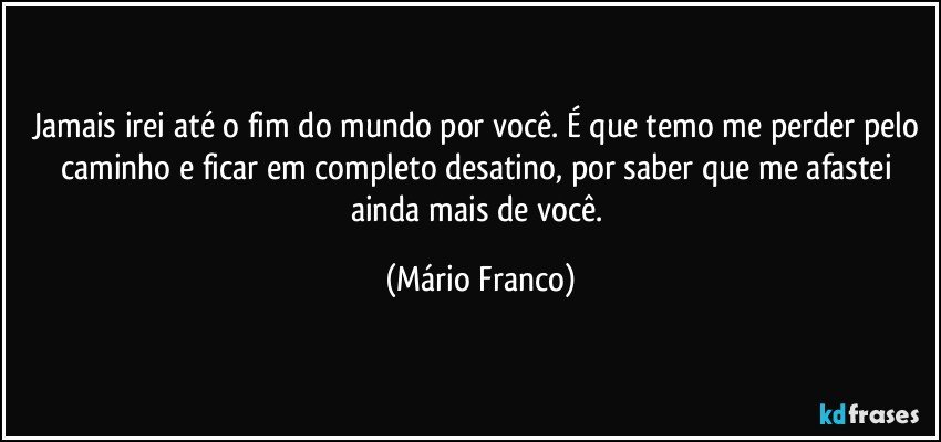 Jamais irei até o fim do mundo por você. É que temo me perder pelo caminho e ficar em completo desatino, por saber que me afastei ainda mais de você. (Mário Franco)