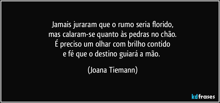 Jamais juraram que o rumo seria florido,
mas calaram-se quanto às pedras no chão.
É preciso um olhar com brilho contido
e fé que o destino guiará a mão. (Joana Tiemann)