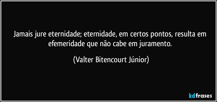 Jamais jure eternidade; eternidade, em certos pontos, resulta em efemeridade que não cabe em juramento. (Valter Bitencourt Júnior)