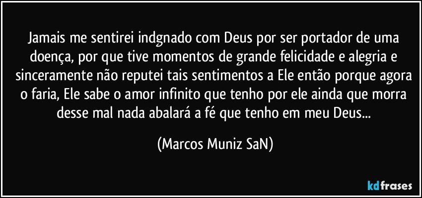 Jamais me sentirei indgnado com Deus por ser portador de uma doença, por que tive momentos de grande felicidade e alegria e sinceramente não reputei tais sentimentos a Ele então porque agora o faria, Ele sabe o amor infinito que tenho por ele ainda que morra desse mal nada abalará a fé que tenho em meu Deus... (Marcos Muniz SaN)