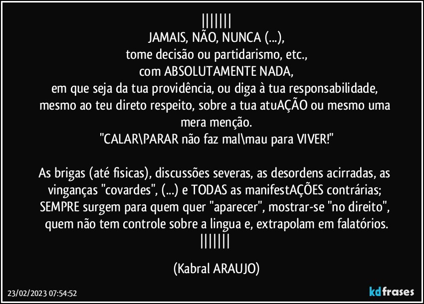 
JAMAIS, NÃO, NUNCA (...),
tome decisão ou partidarismo, etc.,
com ABSOLUTAMENTE NADA,
em que seja da tua providência, ou diga à tua responsabilidade, mesmo ao teu direto respeito, sobre a tua atuAÇÃO ou mesmo uma mera menção.
"CALAR\PARAR não faz mal\mau para VIVER!"

As brigas (até fisicas), discussões severas, as desordens acirradas, as vinganças "covardes", (...) e TODAS as manifestAÇÕES contrárias; SEMPRE surgem para quem quer "aparecer", mostrar-se "no direito", quem não tem controle sobre a lingua e, extrapolam em falatórios.
 (KABRAL ARAUJO)