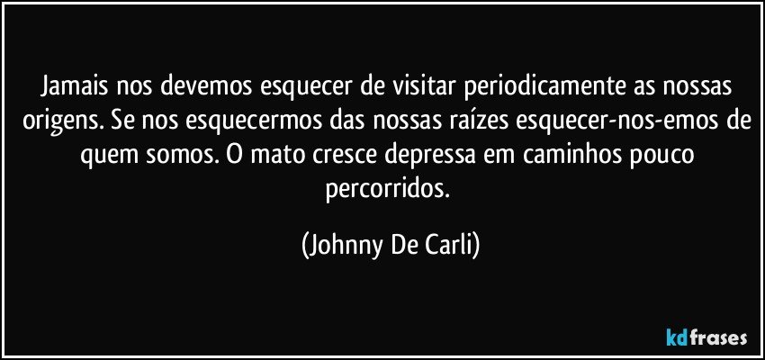 Jamais nos devemos esquecer de visitar periodicamente as nossas origens. Se nos esquecermos das nossas raízes esquecer-nos-emos de quem somos. O mato cresce depressa em caminhos pouco percorridos. (Johnny De Carli)