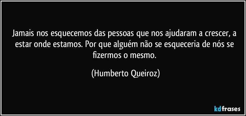 Jamais nos esquecemos das pessoas que nos ajudaram a crescer, a estar onde estamos. Por que alguém não se esqueceria de nós se fizermos o mesmo. (Humberto Queiroz)