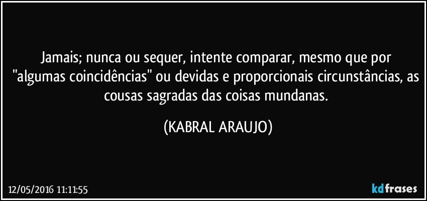 Jamais; nunca ou sequer, intente comparar, mesmo que por "algumas coincidências" ou devidas e proporcionais circunstâncias, as cousas sagradas das coisas mundanas. (KABRAL ARAUJO)