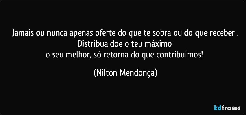 Jamais ou nunca apenas oferte do que te sobra ou do que receber .
Distribua doe o teu máximo 
o seu melhor, só retorna do que contribuímos! (Nilton Mendonça)