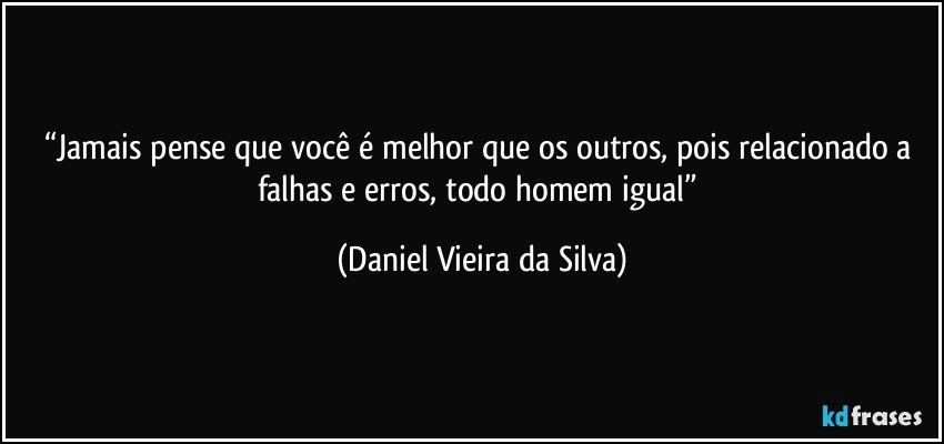 “Jamais pense que você é melhor que os outros, pois relacionado a falhas e erros, todo homem igual” (Daniel Vieira da Silva)