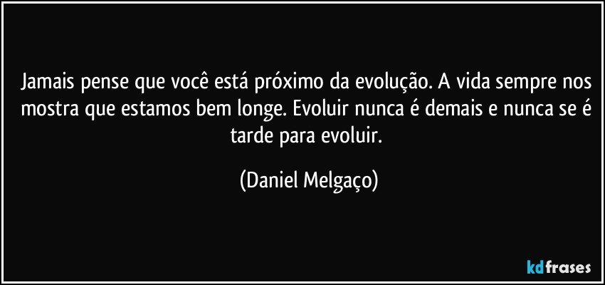 Jamais pense que você está próximo da evolução. A vida sempre nos mostra que estamos bem longe. Evoluir nunca é demais e nunca se é tarde para evoluir. (Daniel Melgaço)