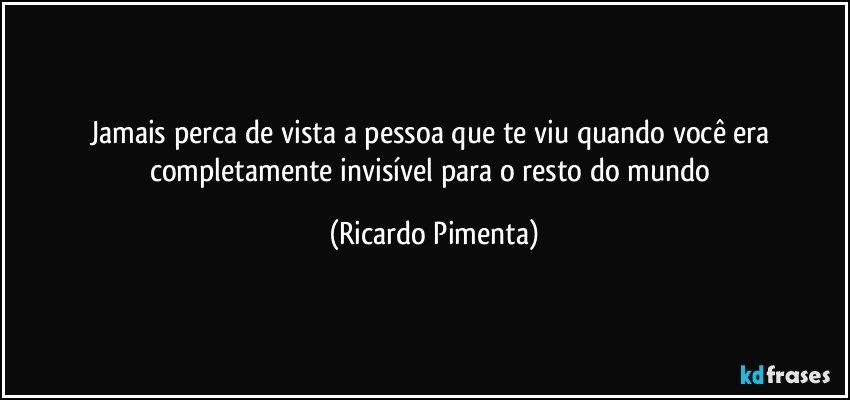 Jamais perca de vista a pessoa que te viu quando você era completamente invisível para o resto do mundo (Ricardo Pimenta)