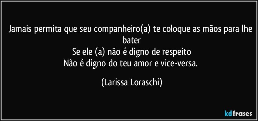 Jamais permita que seu companheiro(a) te coloque as mãos para lhe bater
Se ele (a) não é digno de respeito
Não é digno do teu amor e vice-versa. (Larissa Loraschi)