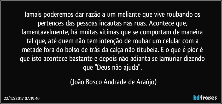 Jamais poderemos dar razão a um meliante que vive roubando os pertences das pessoas incautas nas ruas. Acontece que, lamentavelmente, há muitas vítimas que se comportam de maneira tal que, até quem não tem intenção de roubar um celular com a metade fora do bolso de trás da calça não titubeia. E o que é pior é que isto acontece bastante e depois não adianta se lamuriar dizendo que "Deus não ajuda". (João Bosco Andrade de Araújo)