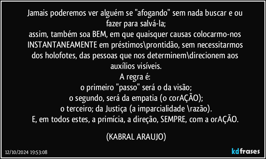 Jamais poderemos ver alguém se "afogando" sem nada buscar e/ou fazer para salvá-la;
assim, também soa BEM, em que quaisquer causas colocarmo-nos INSTANTANEAMENTE em préstimos\prontidão, sem necessitarmos dos holofotes, das pessoas que nos determinem\direcionem aos auxílios visíveis.
A regra é: 
o primeiro "passo" será o da visão;
o segundo, será da empatia (o corAÇÃO);
o terceiro; da Justiça (a imparcialidade  \razão).
E, em todos estes, a primícia, a direção, SEMPRE, com a orAÇÃO. (KABRAL ARAUJO)