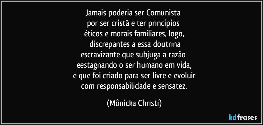 Jamais poderia ser Comunista 
por ser cristã e ter princípios 
éticos e morais familiares, logo,
 discrepantes a essa doutrina
escravizante que subjuga a razão 
eestagnando o ser humano em vida,
e que foi criado para ser livre e evoluir
 com responsabilidade e sensatez. (Mônicka Christi)