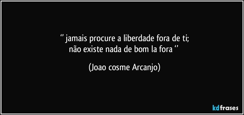 ‘’ jamais procure a liberdade fora de ti;
não existe nada de bom la fora ‘’ (Joao cosme Arcanjo)