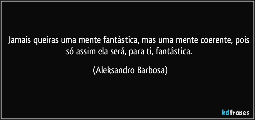 Jamais queiras uma mente fantástica, mas uma mente coerente, pois só assim ela será, para ti, fantástica. (Aleksandro Barbosa)