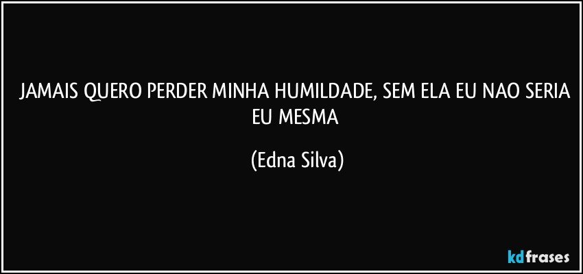 JAMAIS QUERO PERDER MINHA HUMILDADE, SEM ELA EU NAO SERIA EU MESMA (Edna Silva)