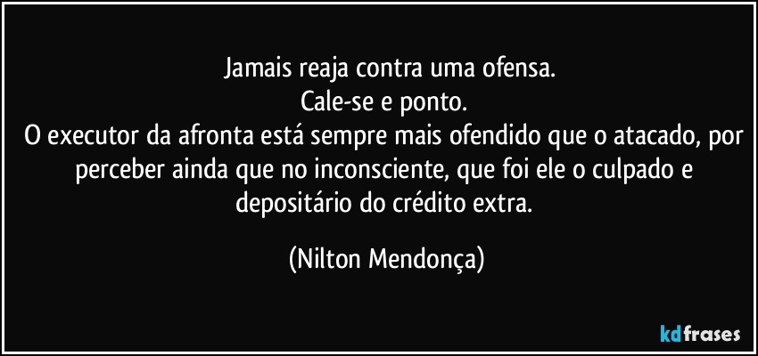 ⁠Jamais reaja contra uma ofensa.
Cale-se e ponto. 
O executor da afronta está sempre mais ofendido que o atacado, por perceber ainda que no inconsciente, que foi ele o culpado e depositário do crédito extra. (Nilton Mendonça)