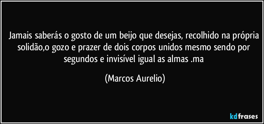 Jamais saberás o gosto de um beijo que desejas, recolhido na própria solidão,o gozo e prazer de dois corpos unidos mesmo sendo por segundos e invisível igual as almas .ma (Marcos Aurelio)