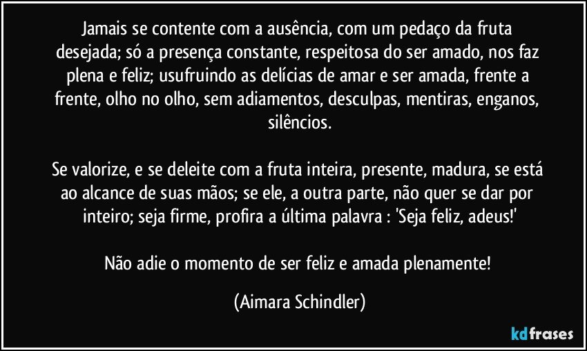 Jamais se contente com a ausência, com  um pedaço da fruta desejada; só a presença constante, respeitosa do ser amado,  nos faz  plena e feliz; usufruindo as delícias de amar e ser amada, frente a frente, olho no olho, sem adiamentos, desculpas, mentiras, enganos, silêncios.

Se valorize, e se deleite com a fruta inteira, presente, madura, se está ao alcance de suas mãos; se ele, a outra parte, não quer se dar por inteiro; seja firme, profira a última palavra : 'Seja feliz, adeus!'

Não adie o momento de ser feliz e amada plenamente! (Aimara Schindler)