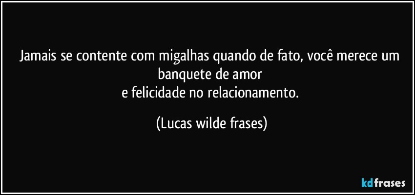 Jamais se contente com migalhas quando de fato, você merece um banquete de amor 
e felicidade no relacionamento. (Lucas wilde frases)