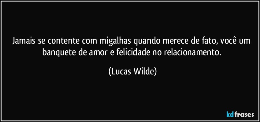 Jamais se contente com migalhas quando merece de fato, você um banquete de amor e felicidade no relacionamento. (Lucas Wilde)
