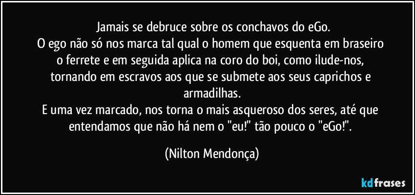 ⁠Jamais se debruce sobre os conchavos do eGo.
O ego não só nos marca tal qual o homem que esquenta em braseiro o ferrete e em seguida aplica na coro do boi, como ilude-nos, tornando em escravos aos que se submete aos seus caprichos e armadilhas.
E uma vez marcado, nos torna o mais asqueroso dos seres, até que entendamos que não há nem o "eu!" tão pouco o "eGo!". (Nilton Mendonça)