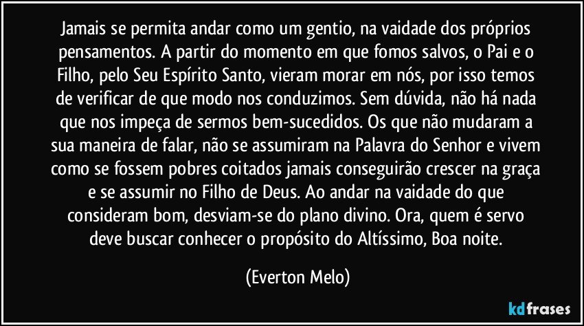 Jamais se permita andar como um gentio, na vaidade dos próprios pensamentos. A partir do momento em que fomos salvos, o Pai e o Filho, pelo Seu Espírito Santo, vieram morar em nós, por isso temos de verificar de que modo nos conduzimos. Sem dúvida, não há nada que nos impeça de sermos bem-sucedidos. Os que não mudaram a sua maneira de falar, não se assumiram na Palavra do Senhor e vivem como se fossem pobres coitados jamais conseguirão crescer na graça e se assumir no Filho de Deus. Ao andar na vaidade do que consideram bom, desviam-se do plano divino. Ora, quem é servo deve buscar conhecer o propósito do Altíssimo, Boa noite. (Everton Melo)