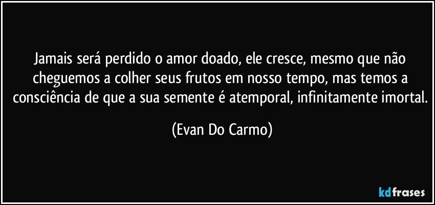 Jamais será perdido o amor doado, ele cresce, mesmo que não cheguemos a colher seus frutos em nosso tempo, mas temos a consciência de que a sua semente é atemporal, infinitamente imortal. (Evan Do Carmo)