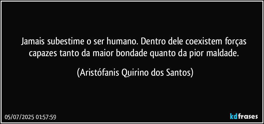 Jamais subestime o ser humano. Dentro dele coexistem forças capazes tanto da maior bondade quanto da pior maldade. (Aristófanis Quirino dos Santos)