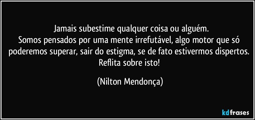 ⁠⁠Jamais subestime qualquer coisa ou alguém. 
Somos pensados por uma mente irrefutável, algo motor que só poderemos superar, sair do estigma, se de fato estivermos dispertos. 
Reflita sobre isto! (Nilton Mendonça)