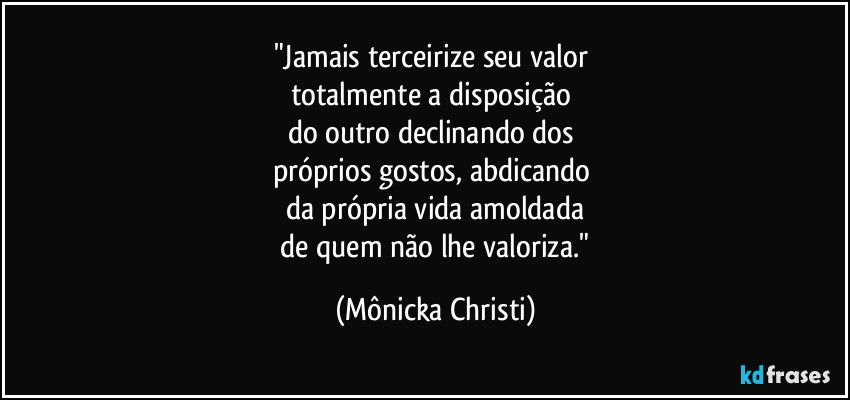"Jamais terceirize seu valor
totalmente a disposição
do outro declinando dos
próprios gostos, abdicando
da própria vida amoldada
de quem não lhe valoriza." (Mônicka Christi)