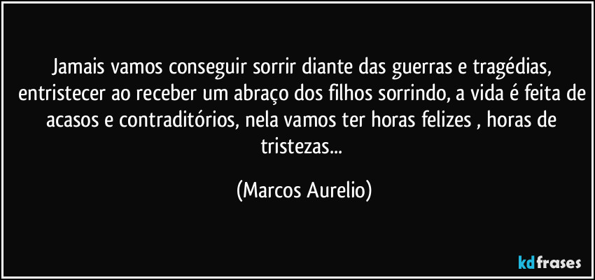Jamais vamos conseguir sorrir diante das guerras e tragédias, entristecer ao receber um abraço dos filhos sorrindo, a vida é feita de acasos e contraditórios, nela vamos ter horas felizes , horas de tristezas... (Marcos Aurelio)
