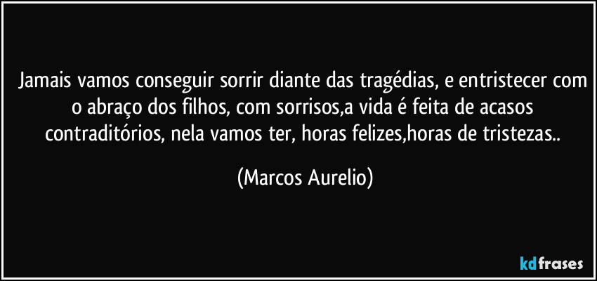 Jamais vamos conseguir sorrir diante das tragédias, e entristecer com o abraço dos filhos, com sorrisos,a vida é feita de acasos contraditórios, nela vamos ter, horas felizes,horas de tristezas.. (Marcos Aurelio)