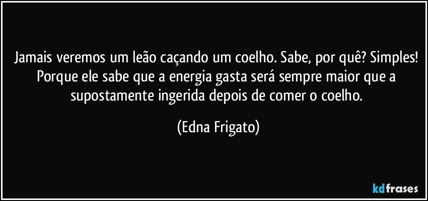 Jamais veremos um leão caçando um coelho. Sabe, por quê? Simples! Porque ele sabe que a  energia gasta será sempre maior que a supostamente ingerida depois de comer o coelho. (Edna Frigato)